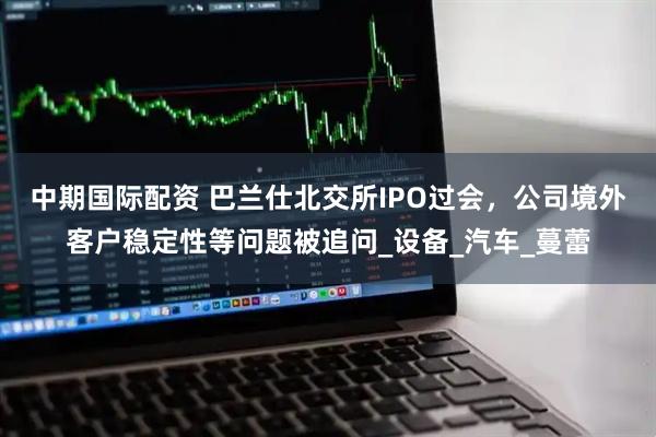 中期国际配资 巴兰仕北交所IPO过会，公司境外客户稳定性等问题被追问_设备_汽车_蔓蕾