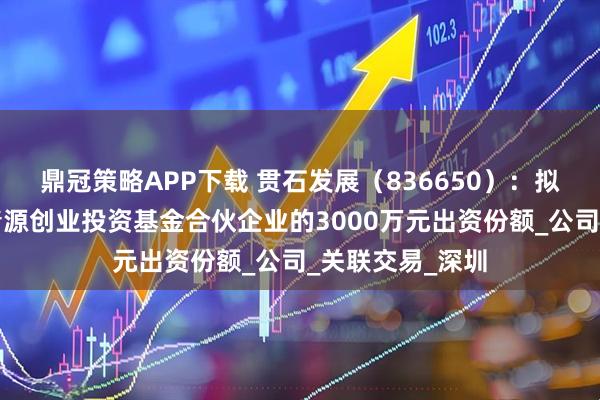 鼎冠策略APP下载 贯石发展（836650）：拟购买安吉两山清源创业投资基金合伙企业的3000万元出资份额_公司_关联交易_深圳