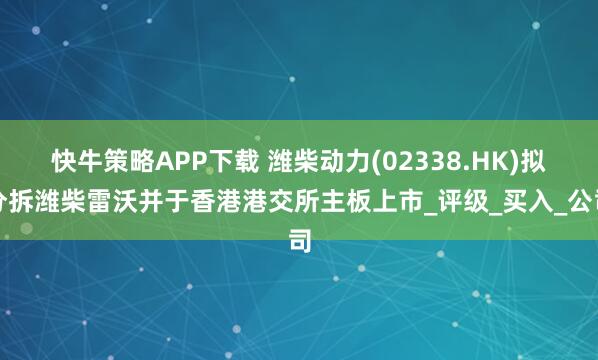 快牛策略APP下载 潍柴动力(02338.HK)拟分拆潍柴雷沃并于香港港交所主板上市_评级_买入_公司