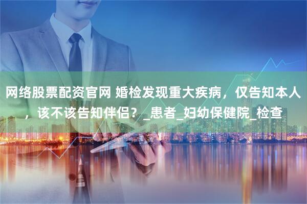 网络股票配资官网 婚检发现重大疾病，仅告知本人，该不该告知伴侣？_患者_妇幼保健院_检查