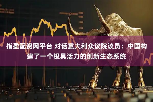 指盈配资网平台 对话意大利众议院议员：中国构建了一个极具活力的创新生态系统