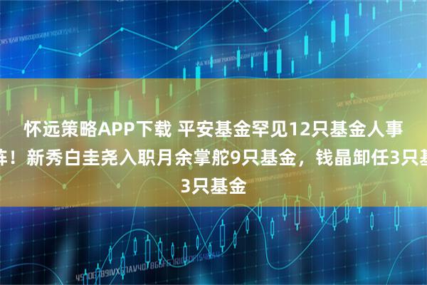 怀远策略APP下载 平安基金罕见12只基金人事变阵！新秀白圭尧入职月余掌舵9只基金，钱晶卸任3只基金