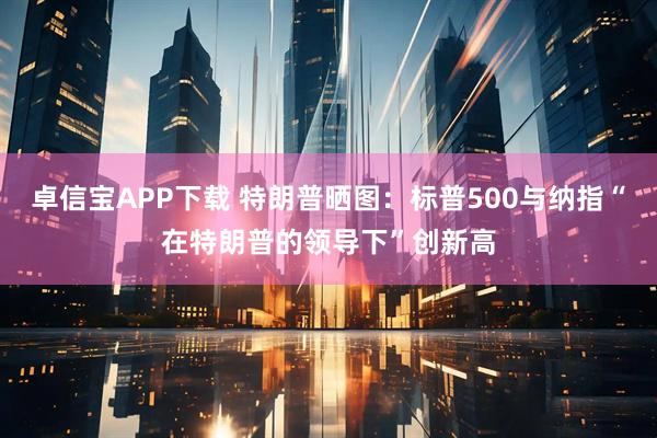 卓信宝APP下载 特朗普晒图:标普500与纳指“在特朗普的领导下”创新高
