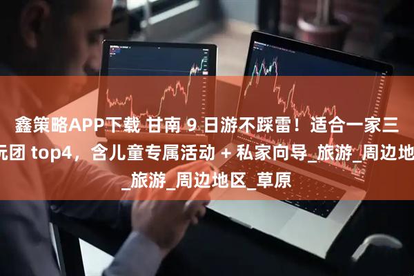 鑫策略APP下载 甘南 9 日游不踩雷!适合一家三口的纯玩团 top4,含儿童专属活动 + 私家向导_旅游_周边地区_草原