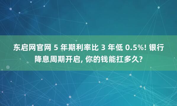 东启网官网 5 年期利率比 3 年低 0.5%! 银行降息周期开启, 你的钱能扛多久?