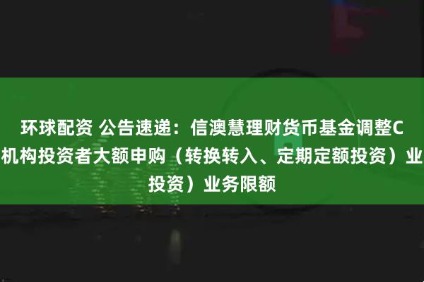 环球配资 公告速递：信澳慧理财货币基金调整C类份额机构投资者大额申购（转换转入、定期定额投资）业务限额