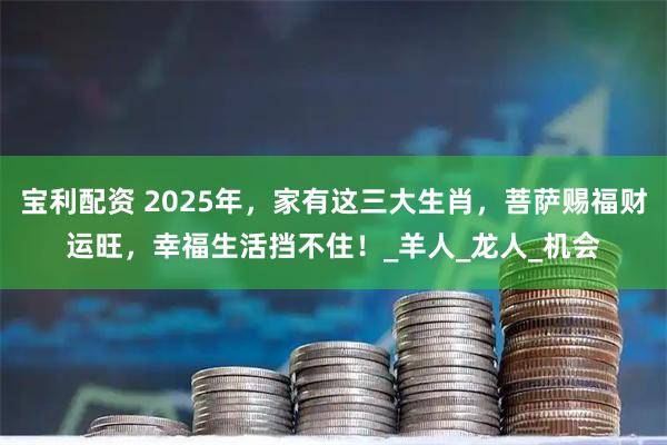 宝利配资 2025年,家有这三大生肖,菩萨赐福财运旺,幸福生活挡不住!_羊人_龙人_机会