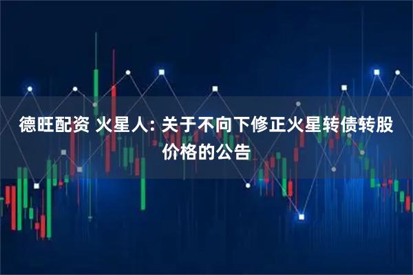 德旺配资 火星人: 关于不向下修正火星转债转股价格的公告