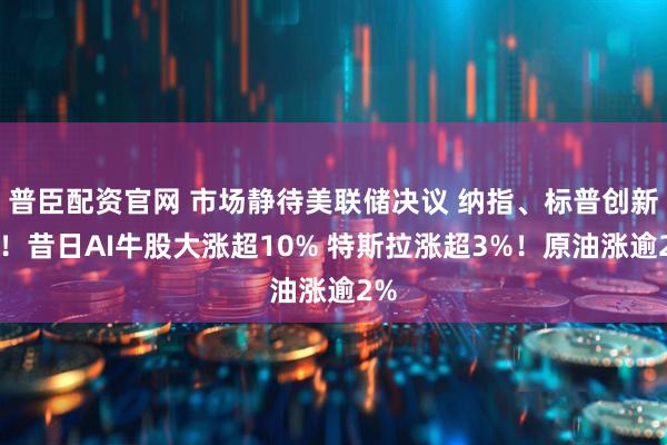 普臣配资官网 市场静待美联储决议 纳指、标普创新高!昔日AI牛股大涨超10% 特斯拉涨超3%!原油涨逾2%