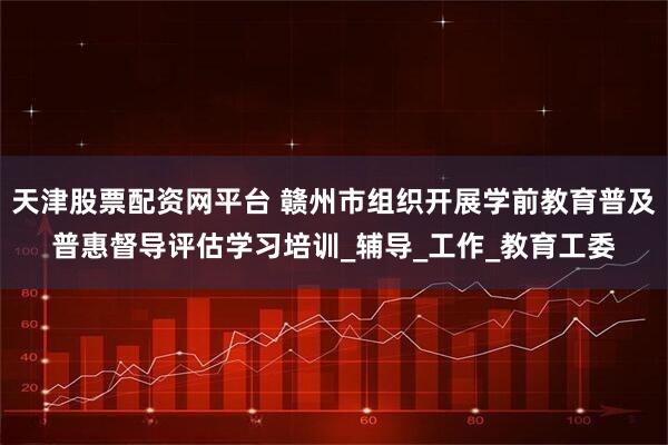 天津股票配资网平台 赣州市组织开展学前教育普及普惠督导评估学习培训_辅导_工作_教育工委