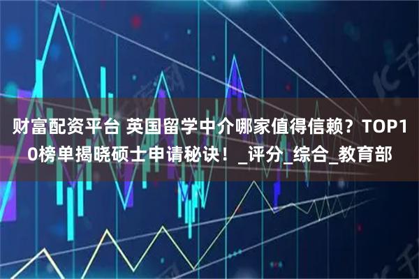 财富配资平台 英国留学中介哪家值得信赖？TOP10榜单揭晓硕士申请秘诀！_评分_综合_教育部