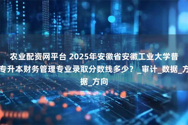 农业配资网平台 2025年安徽省安徽工业大学普通专升本财务管理专业录取分数线多少?_审计_数据_方向