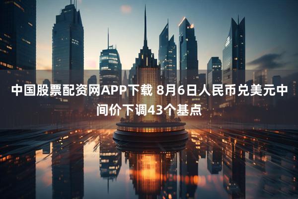 中国股票配资网APP下载 8月6日人民币兑美元中间价下调43个基点
