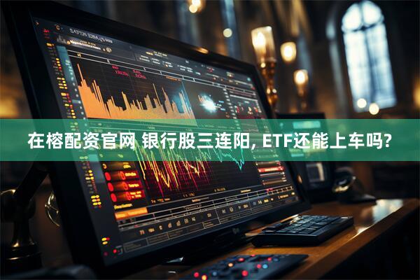 在榕配资官网 银行股三连阳, ETF还能上车吗?