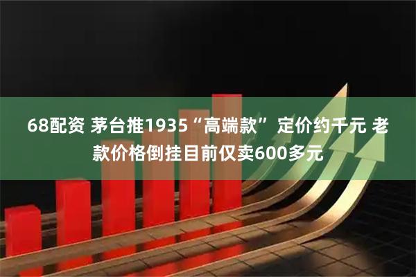 68配资 茅台推1935“高端款” 定价约千元 老款价格倒挂目前仅卖600多元