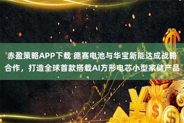 赤盈策略APP下载 德赛电池与华宝新能达成战略合作,打造全球首款搭载AI方形电芯小型家储产品