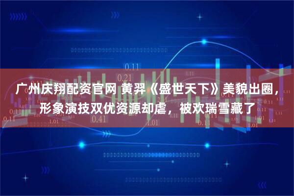 广州庆翔配资官网 黄羿《盛世天下》美貌出圈，形象演技双优资源却虐，被欢瑞雪藏了