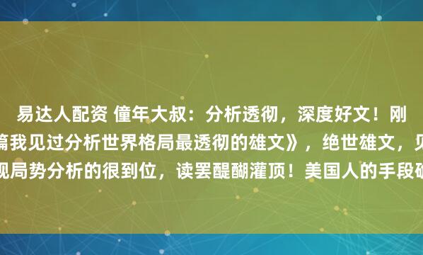 易达人配资 僮年大叔:分析透彻,深度好文!刚刚,读了一篇《这是一篇我见过分析世界格局最透彻的雄文》,绝世雄文,见解深刻,对宏观局势分析的很到位,读罢醍醐灌顶!美国人的手段确实高明,也确实无耻。中国看透了美国...