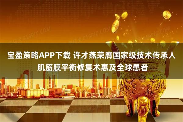 宝盈策略APP下载 许才燕荣膺国家级技术传承人 肌筋膜平衡修复术惠及全球患者