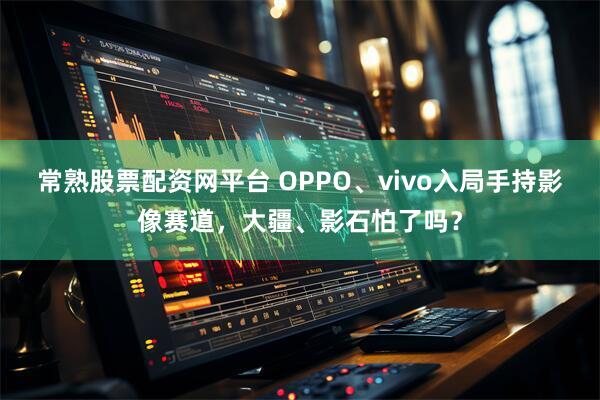常熟股票配资网平台 OPPO、vivo入局手持影像赛道,大疆、影石怕了吗?