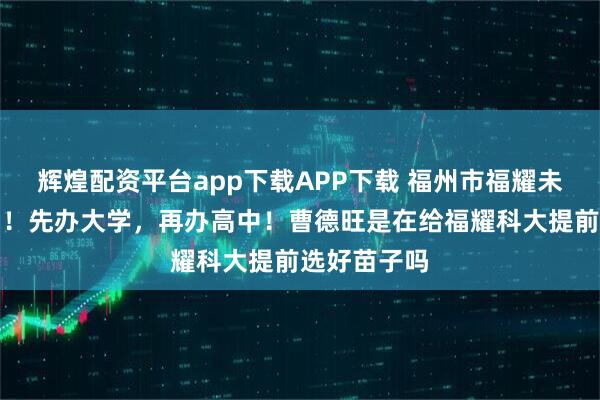 辉煌配资平台app下载APP下载 福州市福耀未来学校来了!先办大学,再办高中!曹德旺是在给福耀科大提前选好苗子吗