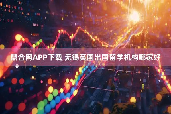 鼎合网APP下载 无锡英国出国留学机构哪家好