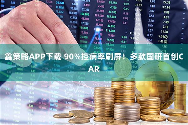 鑫策略APP下载 90%控病率刷屏！多款国研首创CAR
