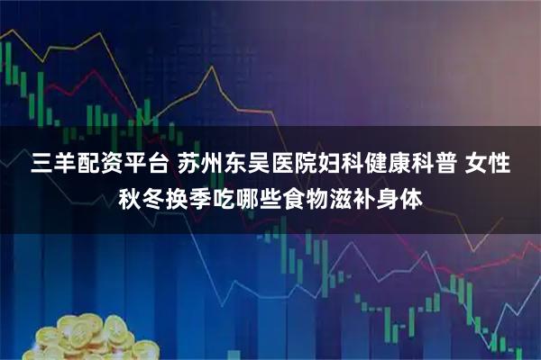 三羊配资平台 苏州东吴医院妇科健康科普 女性秋冬换季吃哪些食物滋补身体