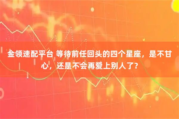 金领速配平台 等待前任回头的四个星座，是不甘心，还是不会再爱上别人了？