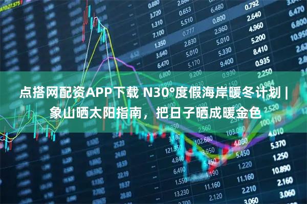 点搭网配资APP下载 N30°度假海岸暖冬计划 | 象山晒太阳指南，把日子晒成暖金色