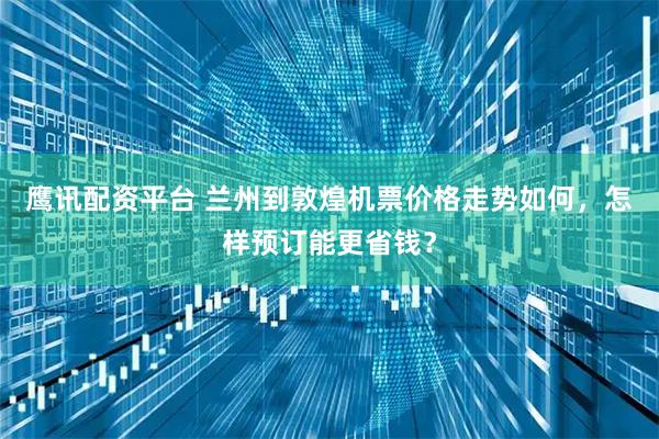 鹰讯配资平台 兰州到敦煌机票价格走势如何，怎样预订能更省钱？