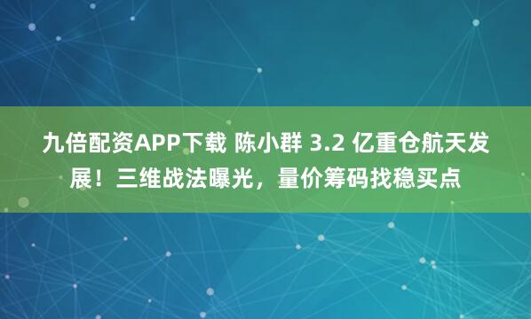 九倍配资APP下载 陈小群 3.2 亿重仓航天发展！三维战法曝光，量价筹码找稳买点