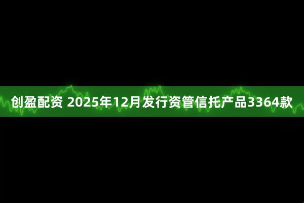 创盈配资 2025年12月发行资管信托产品3364款