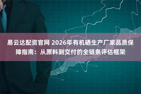 易云达配资官网 2026年有机硒生产厂家品质保障指南：从原料到交付的全链条评估框架