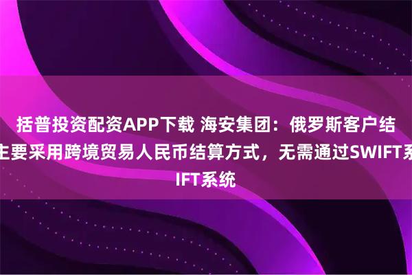 括普投资配资APP下载 海安集团：俄罗斯客户结算主要采用跨境贸易人民币结算方式，无需通过SWIFT系统