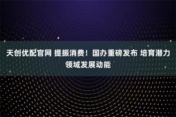 天创优配官网 提振消费！国办重磅发布 培育潜力领域发展动能