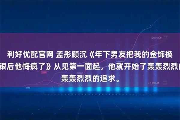 利好优配官网 孟彤顾沉《年下男友把我的金饰换成金包银后他悔疯了》从见第一面起，他就开始了轰轰烈烈的追求。