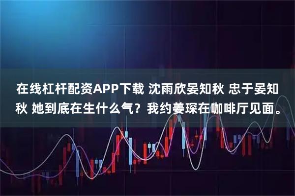 在线杠杆配资APP下载 沈雨欣晏知秋 忠于晏知秋 她到底在生什么气？我约姜琛在咖啡厅见面。