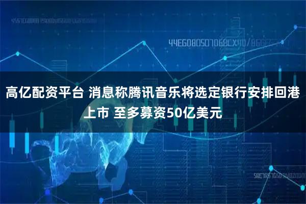 高亿配资平台 消息称腾讯音乐将选定银行安排回港上市 至多募资50亿美元