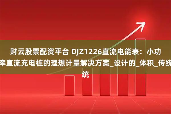 财云股票配资平台 DJZ1226直流电能表：小功率直流充电桩的理想计量解决方案_设计的_体积_传统