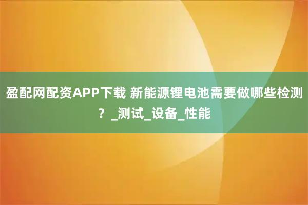 盈配网配资APP下载 新能源锂电池需要做哪些检测？_测试_设备_性能