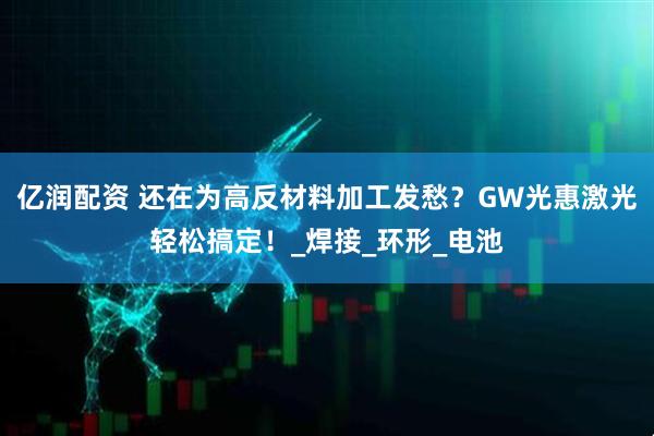 亿润配资 还在为高反材料加工发愁？GW光惠激光轻松搞定！_焊接_环形_电池