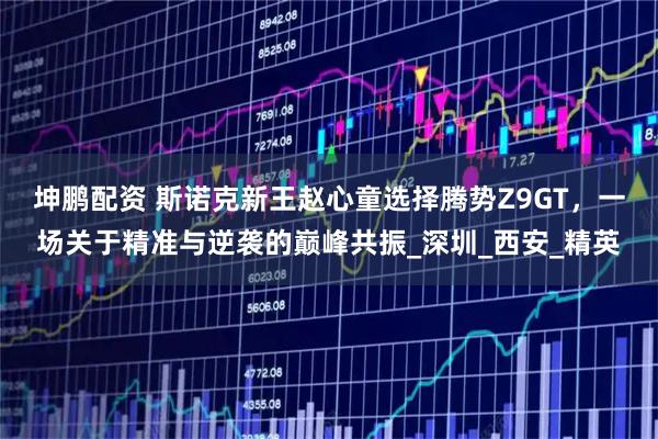 坤鹏配资 斯诺克新王赵心童选择腾势Z9GT，一场关于精准与逆袭的巅峰共振_深圳_西安_精英