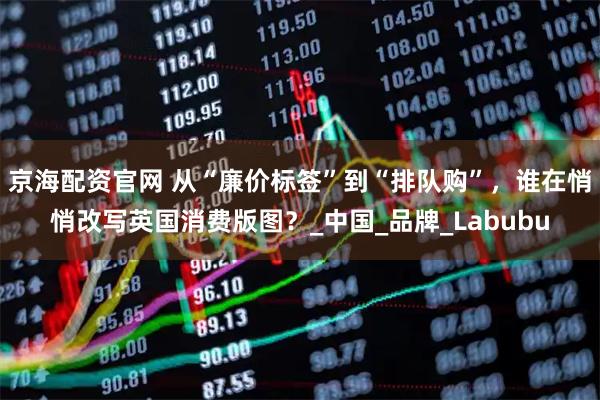 京海配资官网 从“廉价标签”到“排队购”，谁在悄悄改写英国消费版图？_中国_品牌_Labubu