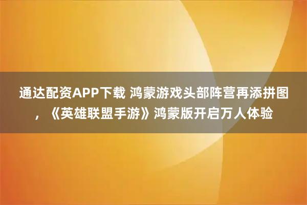 通达配资APP下载 鸿蒙游戏头部阵营再添拼图，《英雄联盟手游》鸿蒙版开启万人体验