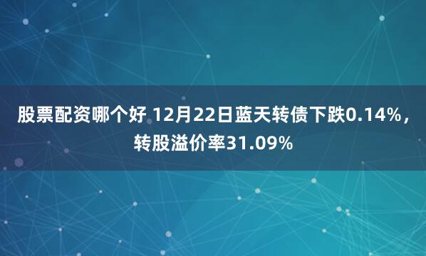 股票配资哪个好 12月22日蓝天转债下跌0.14%，转股溢价率31.09%