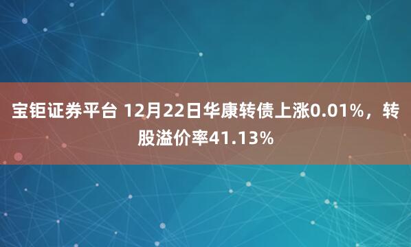 宝钜证券平台 12月22日华康转债上涨0.01%，转股溢价率41.13%